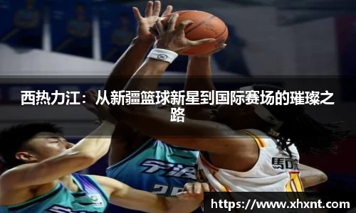 西热力江：从新疆篮球新星到国际赛场的璀璨之路